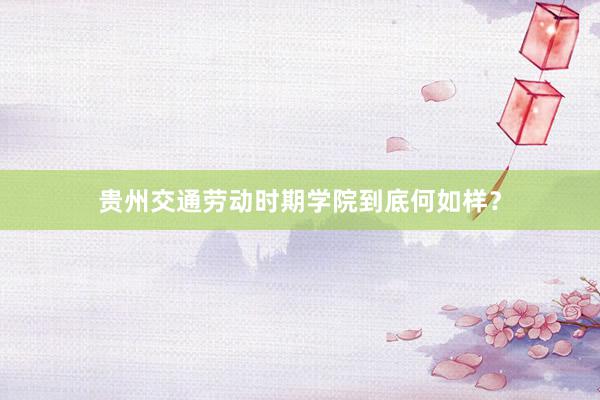 贵州交通劳动时期学院到底何如样？