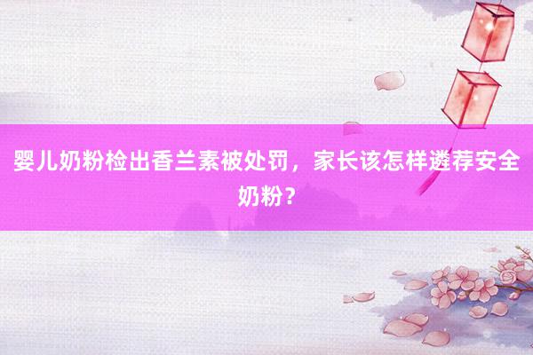 婴儿奶粉检出香兰素被处罚，家长该怎样遴荐安全奶粉？